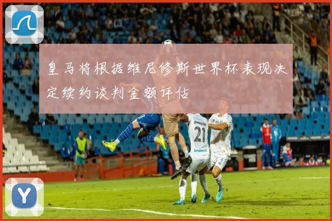 皇马将根据维尼修斯世界杯表现决定续约谈判金额评估