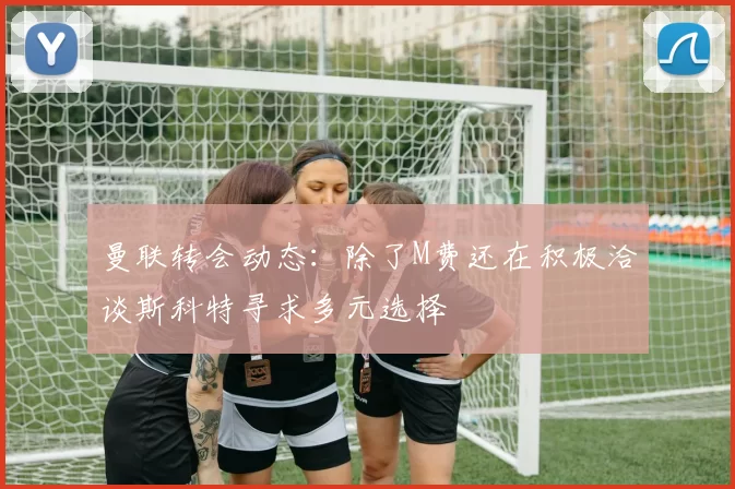 曼联转会动态：除了M费还在积极洽谈斯科特寻求多元选择